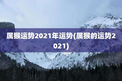 属猴运势2021年运势(属猴的运势2021)