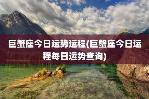 巨蟹座今日运势运程(巨蟹座今日运程每日运势查询)