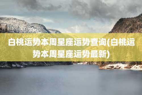 白桃运势本周星座运势查询(白桃运势本周星座运势最新)