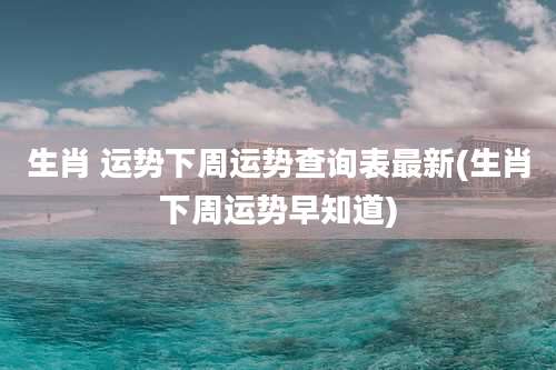生肖 运势下周运势查询表最新(生肖下周运势早知道)