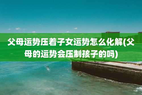 父母运势压着子女运势怎么化解(父母的运势会压制孩子的吗)