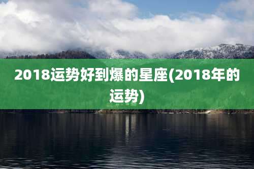 2018运势好到爆的星座(2018年的运势)