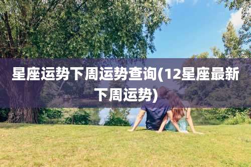 星座运势下周运势查询(12星座最新下周运势)