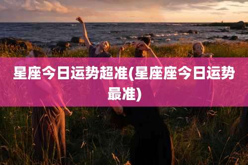 星座今日运势超准(星座座今日运势最准)