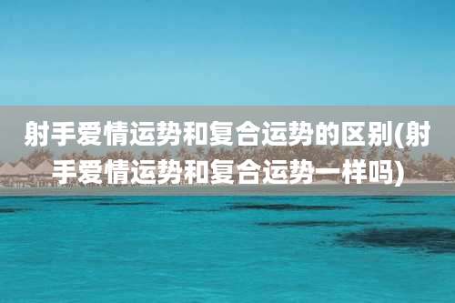 射手爱情运势和复合运势的区别(射手爱情运势和复合运势一样吗)