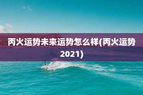 丙火运势未来运势怎么样(丙火运势2021)