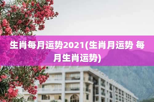 生肖每月运势2021(生肖月运势 每月生肖运势)