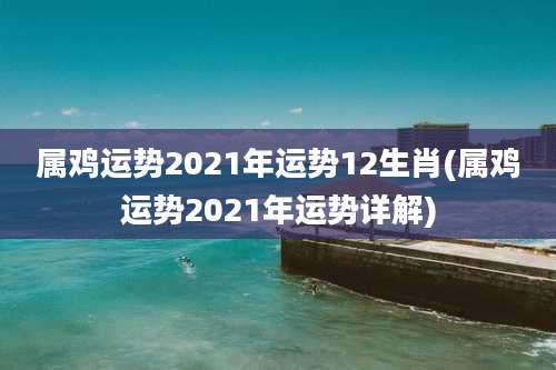 属鸡运势2021年运势12生肖(属鸡运势2021年运势详解)