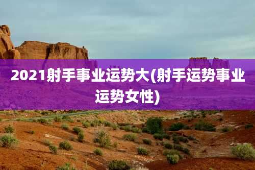 2021射手事业运势大(射手运势事业运势女性)