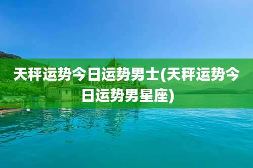 天秤运势今日运势男士(天秤运势今日运势男星座)