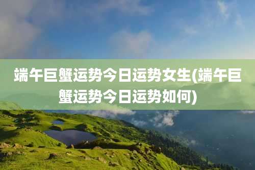 端午巨蟹运势今日运势女生(端午巨蟹运势今日运势如何)