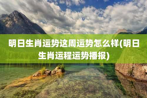 明日生肖运势这周运势怎么样(明日生肖运程运势播报)