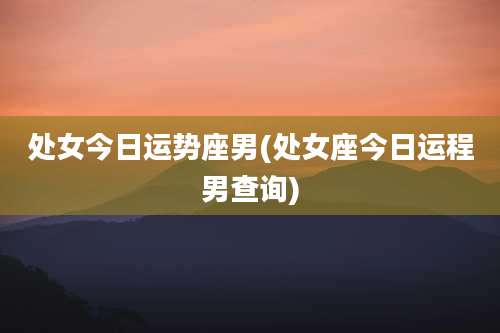 处女今日运势座男(处女座今日运程男查询)