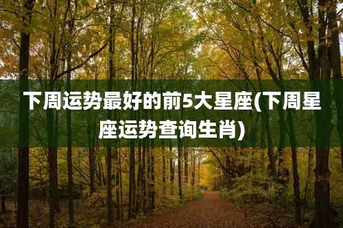 下周运势最好的前5大星座(下周星座运势查询生肖)