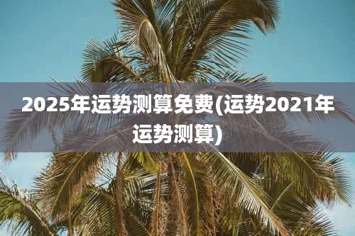 2025年运势测算免费(运势2021年运势测算)