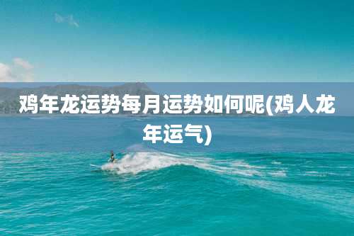 鸡年龙运势每月运势如何呢(鸡人龙年运气)