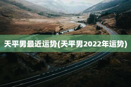 天平男最近运势(天平男2022年运势)