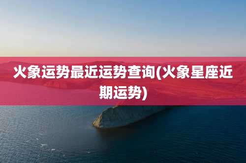 火象运势最近运势查询(火象星座近期运势)