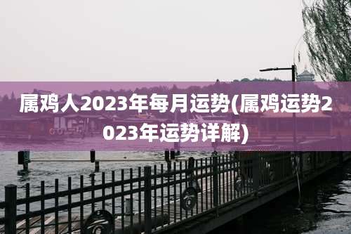 属鸡人2023年每月运势(属鸡运势2023年运势详解)