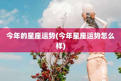 今年的星座运势(今年星座运势怎么样)