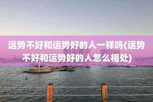 运势不好和运势好的人一样吗(运势不好和运势好的人怎么相处)