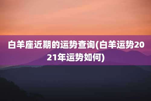 白羊座近期的运势查询(白羊运势2021年运势如何)