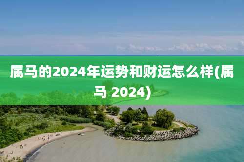 属马的2024年运势和财运怎么样(属马 2024)