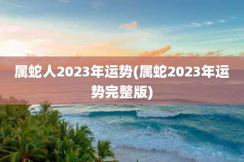 属蛇人2023年运势(属蛇2023年运势完整版)