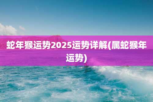 蛇年猴运势2025运势详解(属蛇猴年运势)