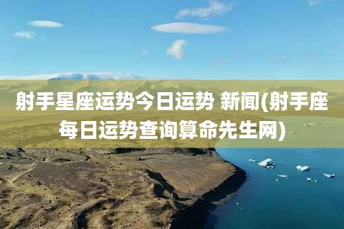 射手星座运势今日运势 新闻(射手座每日运势查询算命先生网)