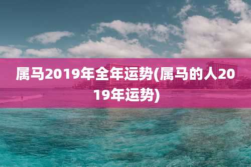 属马2019年全年运势(属马的人2019年运势)