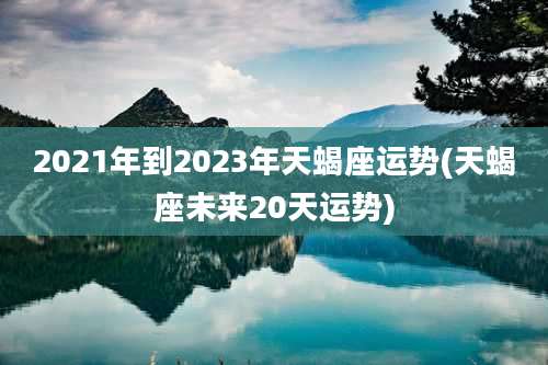 2021年到2023年天蝎座运势(天蝎座未来20天运势)