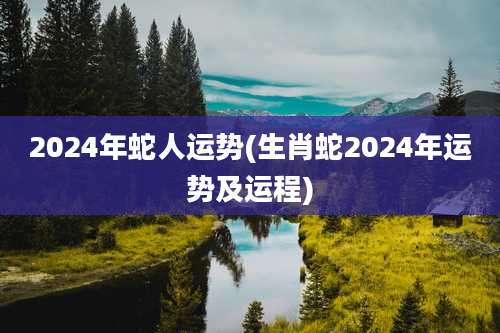 2024年蛇人运势(生肖蛇2024年运势及运程)