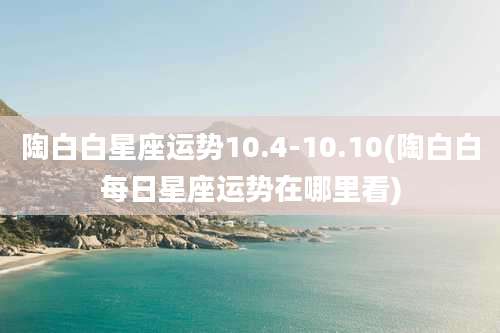 陶白白星座运势10.4-10.10(陶白白每日星座运势在哪里看)