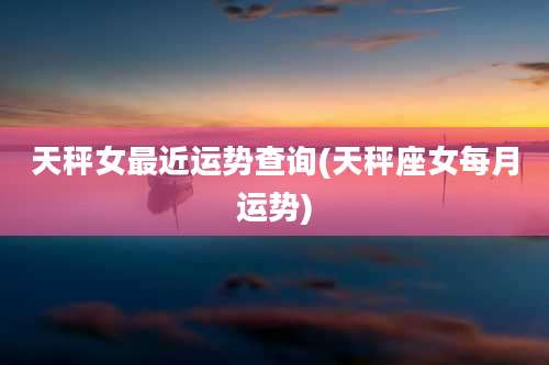 天秤女最近运势查询(天秤座女每月运势)