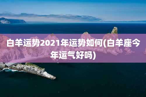 白羊运势2021年运势如何(白羊座今年运气好吗)