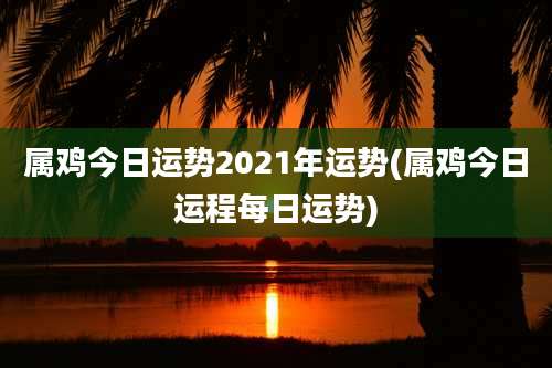 属鸡今日运势2021年运势(属鸡今日运程每日运势)