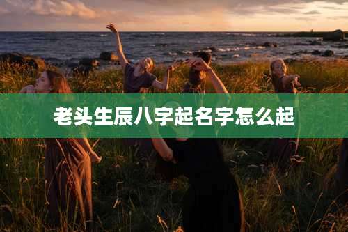 老头生辰八字起名字怎么起