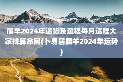 属羊2024年运势及运程每月运程大家找算命网(卜易居属羊2024年运势)