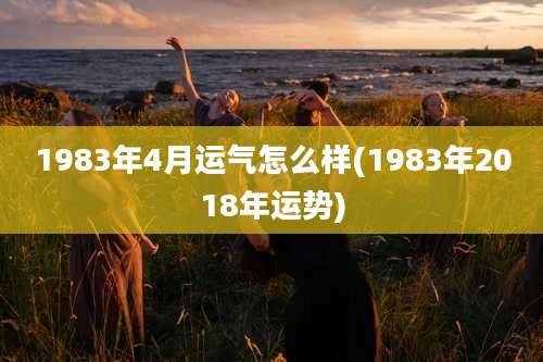 1983年4月运气怎么样(1983年2018年运势)