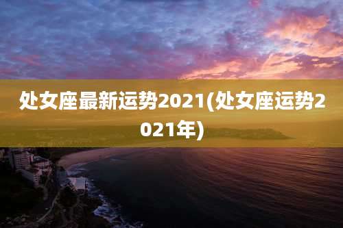 处女座最新运势2021(处女座运势2021年)