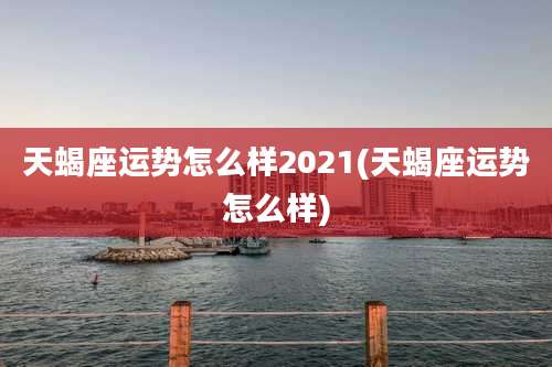 天蝎座运势怎么样2021(天蝎座运势怎么样)