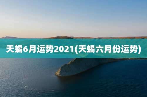天蝎6月运势2021(天蝎六月份运势)