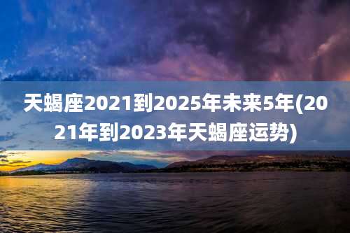 天蝎座2021到2025年未来5年(2021年到2023年天蝎座运势)
