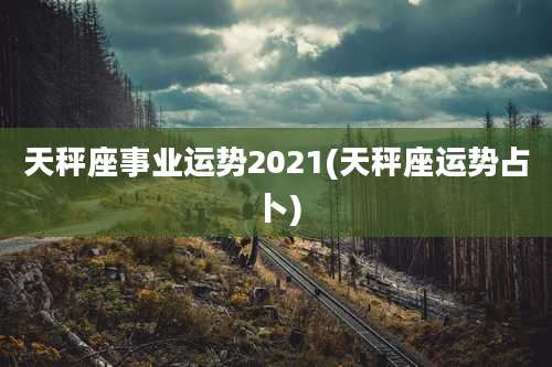 天秤座事业运势2021(天秤座运势占卜)