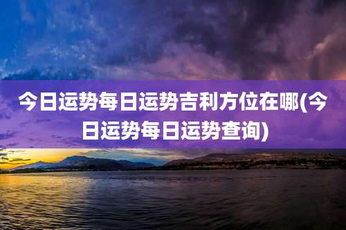 今日运势每日运势吉利方位在哪(今日运势每日运势查询)