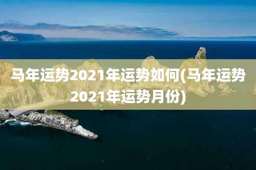 马年运势2021年运势如何(马年运势2021年运势月份)