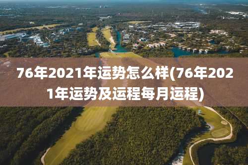 76年2021年运势怎么样(76年2021年运势及运程每月运程)