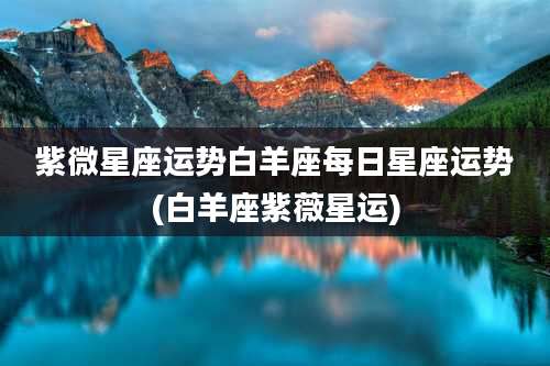 紫微星座运势白羊座每日星座运势(白羊座紫薇星运)