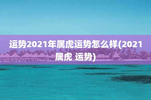 运势2021年属虎运势怎么样(2021属虎 运势)